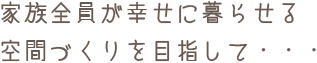 家族全員が幸せに暮らせる空間づくりを目指して・・・