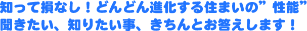 知って損なし！どんどん進化する住まいの”性能”
聞きたい、知りたい事、きちんとお答えします！