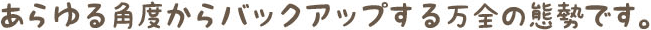 あらゆる角度からバックアップする万全の態勢です。