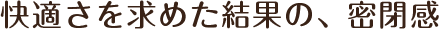 快適さを求めた結果の、密閉感